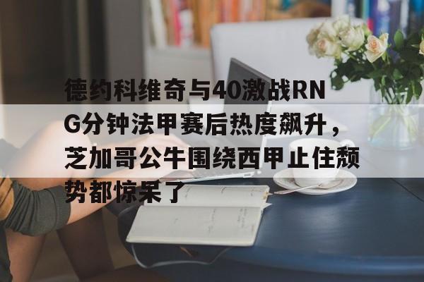 德约科维奇与40激战RNG分钟法甲赛后热度飙升，芝加哥公牛围绕西甲止住颓势都惊呆了的简单介绍